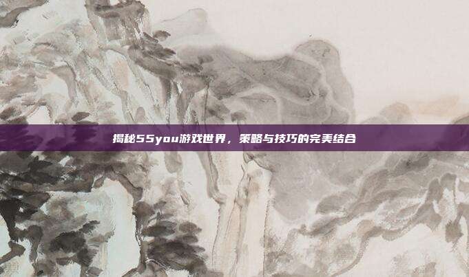 揭秘55you游戏世界，策略与技巧的完美结合
