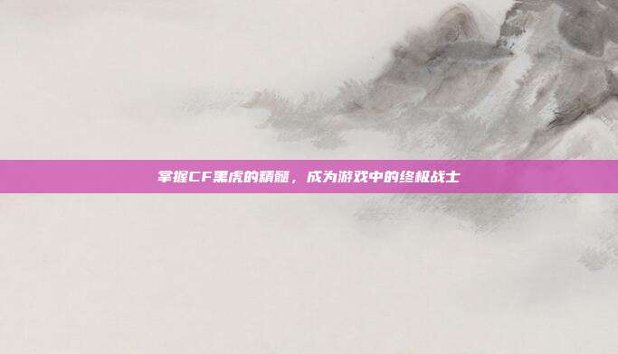 掌握CF黑虎的精髓，成为游戏中的终极战士