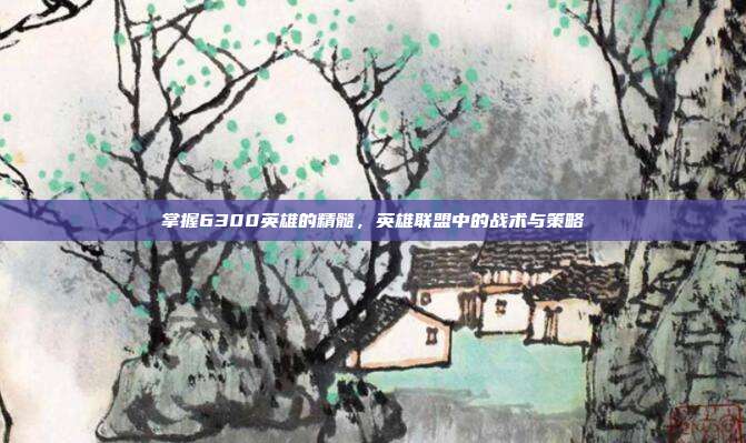 掌握6300英雄的精髓，英雄联盟中的战术与策略