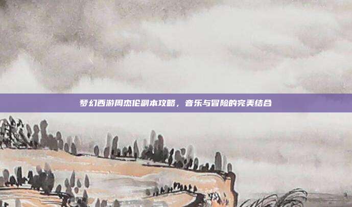 梦幻西游周杰伦副本攻略，音乐与冒险的完美结合