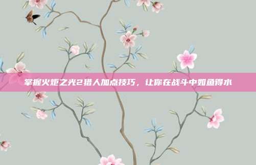 掌握火炬之光2猎人加点技巧,让你在战斗中如鱼得水