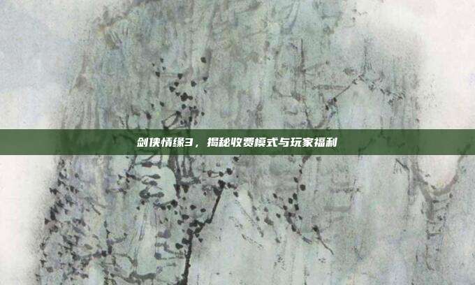 剑侠情缘3，揭秘收费模式与玩家福利