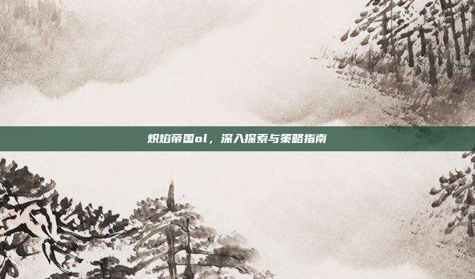 炽焰帝国ol，深入探索与策略指南