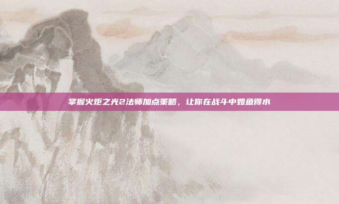 掌握火炬之光2法师加点策略，让你在战斗中如鱼得水