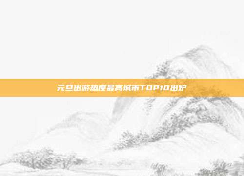 元旦出游热度最高城市TOP10出炉