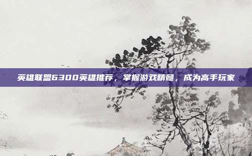 英雄联盟6300英雄推荐，掌握游戏精髓，成为高手玩家