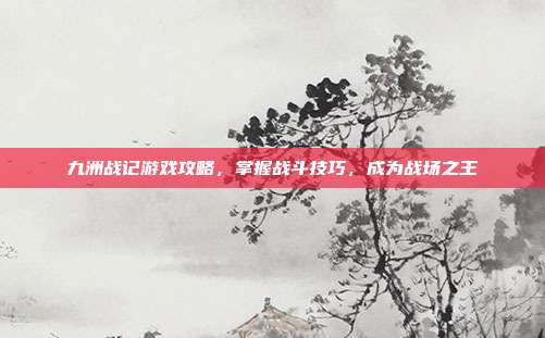 九洲战记游戏攻略,掌握战斗技巧,成为战场之王