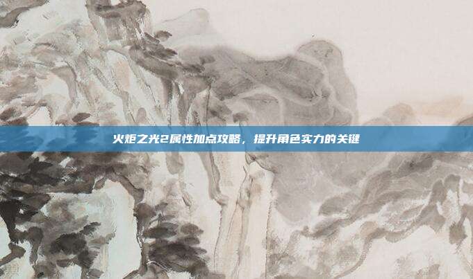 火炬之光2属性加点攻略，提升角色实力的关键