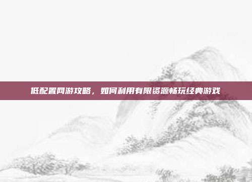 低配置网游攻略，如何利用有限资源畅玩经典游戏
