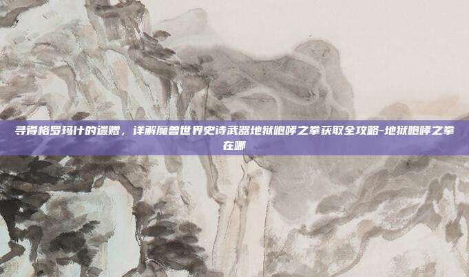 寻得格罗玛什的遗赠,详解魔兽世界史诗武器地狱咆哮之拳获取全攻略-地狱咆哮之拳在哪