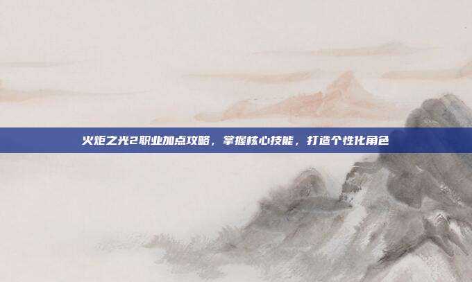 火炬之光2职业加点攻略，掌握核心技能，打造个性化角色