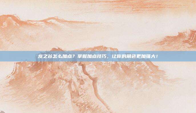 龙之谷怎么加点?掌握加点技巧,让你的角色更加强大!