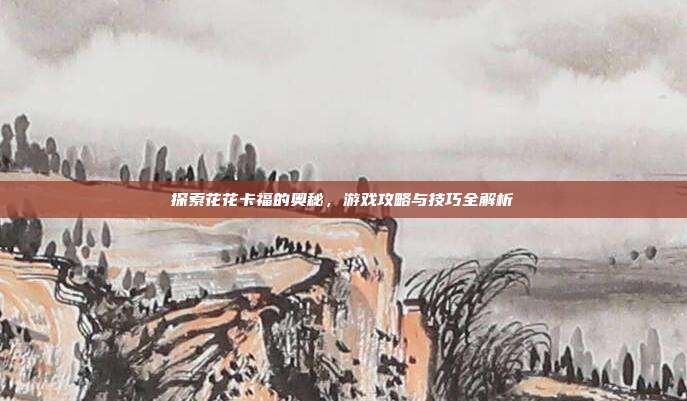 探索花花卡福的奥秘,游戏攻略与技巧全解析