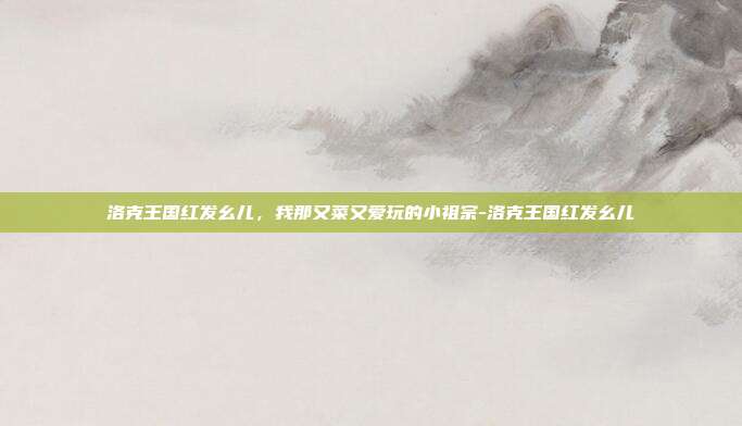 洛克王国红发幺儿,我那又菜又爱玩的小祖宗-洛克王国红发幺儿