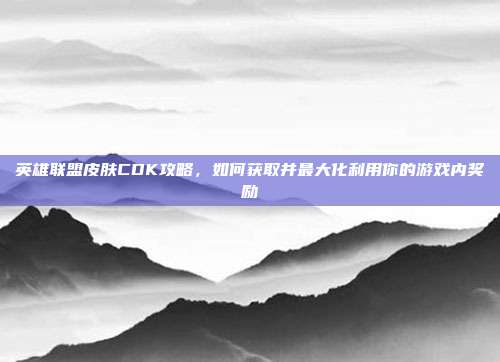 英雄联盟皮肤CDK攻略，如何获取并最大化利用你的游戏内奖励
