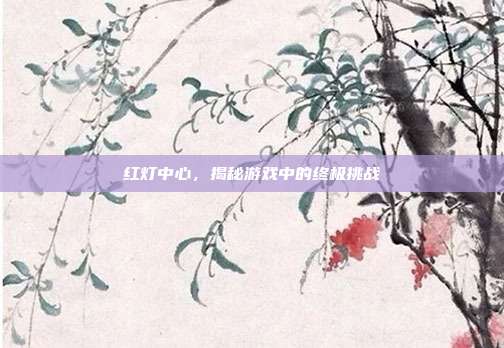 红灯中心,揭秘游戏中的终极挑战