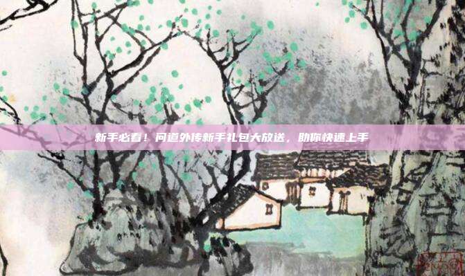 新手必看！问道外传新手礼包大放送，助你快速上手