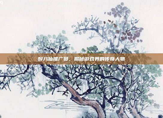醉八仙推广员，揭秘游戏界的传奇人物