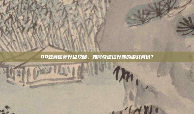 QQ炫舞图标升级攻略，如何快速提升你的游戏身份？