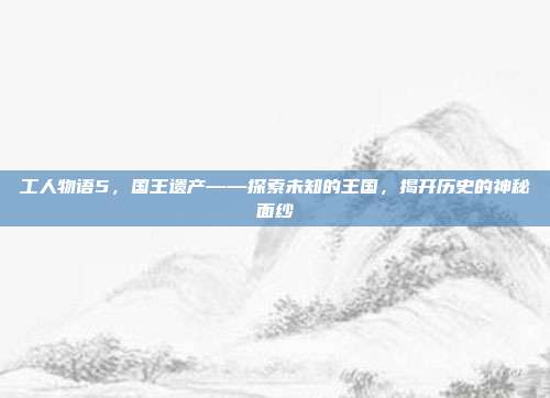 工人物语5，国王遗产——探索未知的王国，揭开历史的神秘面纱