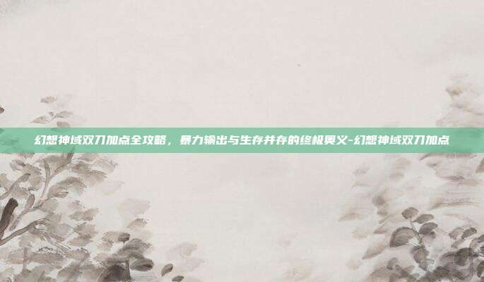 幻想神域双刀加点全攻略，暴力输出与生存并存的终极奥义-幻想神域双刀加点