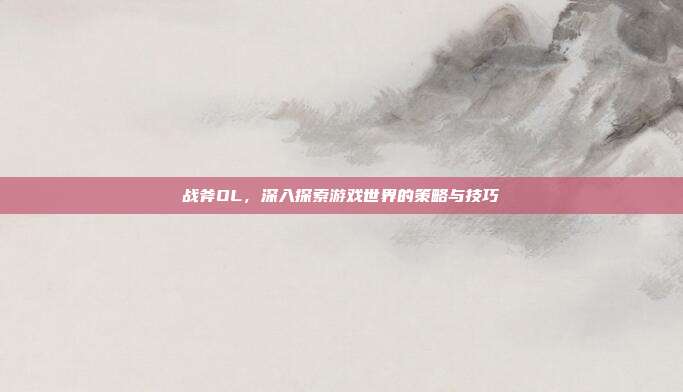 战斧OL，深入探索游戏世界的策略与技巧