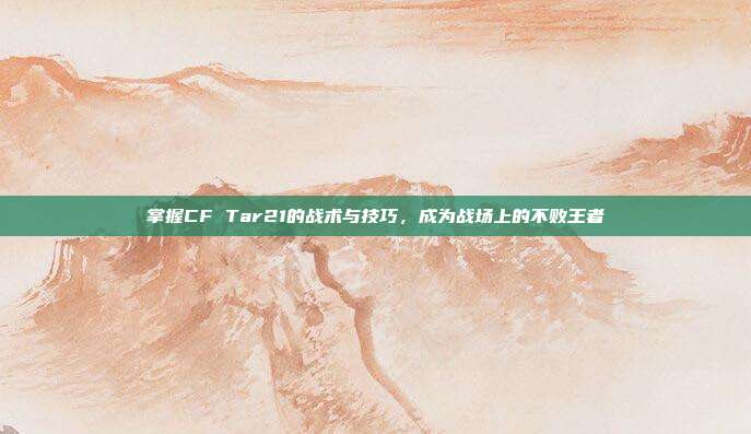 掌握CF Tar21的战术与技巧,成为战场上的不败王者