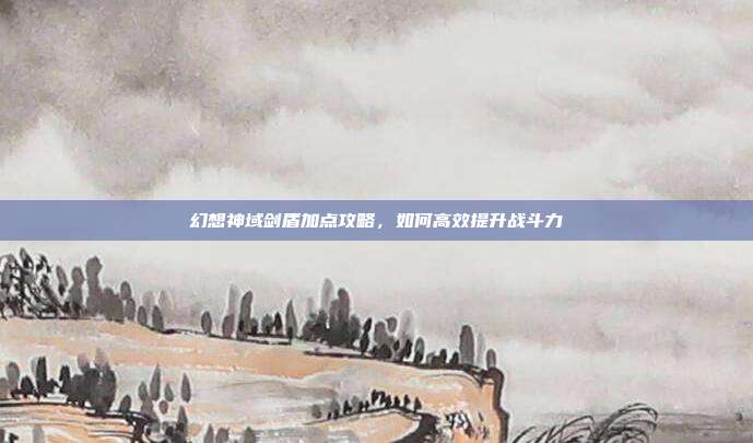 幻想神域剑盾加点攻略,如何高效提升战斗力