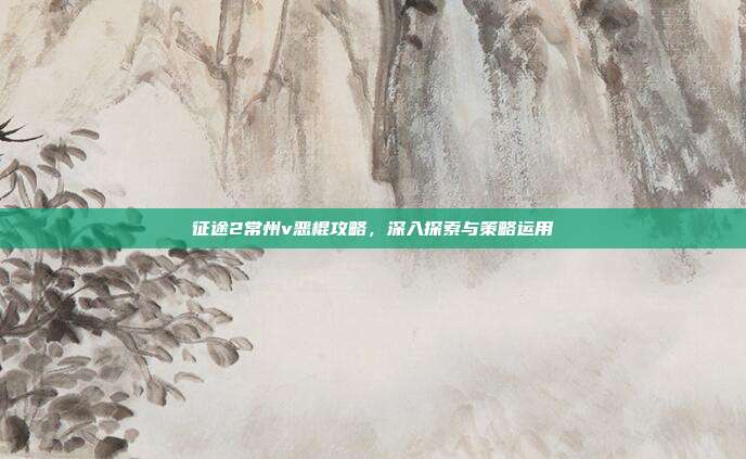 征途2常州v恶棍攻略,深入探索与策略运用