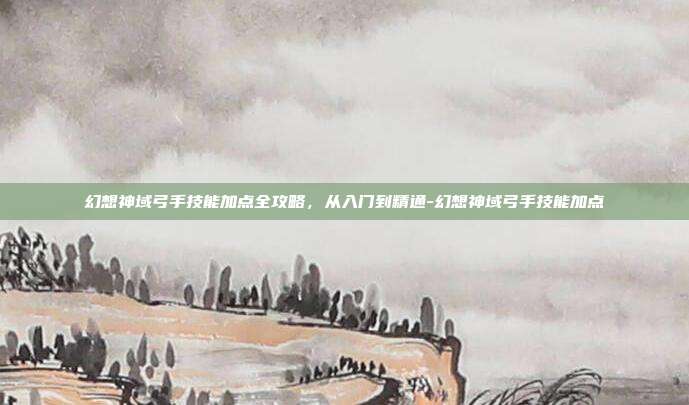 幻想神域弓手技能加点全攻略,从入门到精通-幻想神域弓手技能加点