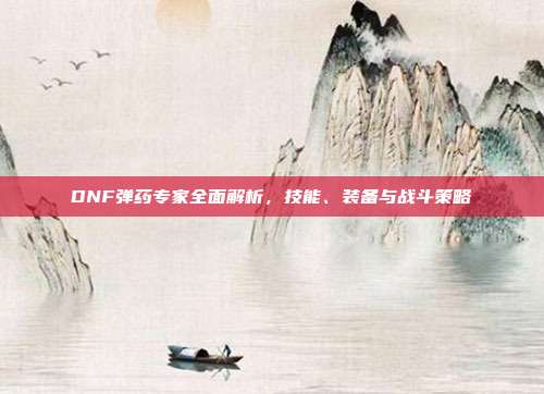 DNF弹药专家全面解析，技能、装备与战斗策略