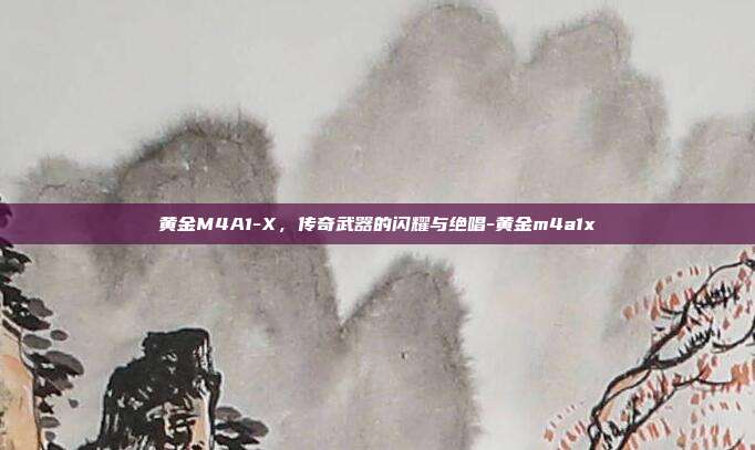 黄金M4A1-X,传奇武器的闪耀与绝唱-黄金m4a1x