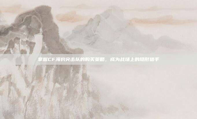掌握CF海豹突击队的购买策略,成为战场上的隐形猎手