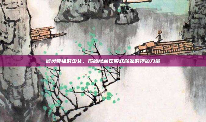 剑灵奇怪的少女，揭秘隐藏在游戏深处的神秘力量