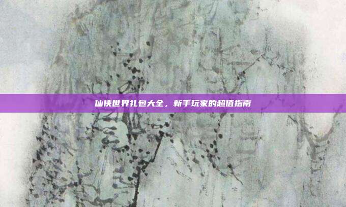 仙侠世界礼包大全,新手玩家的超值指南
