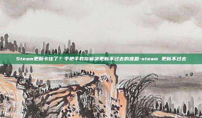 Steam更新卡住了?手把手教你解决更新不过去的难题-steam 更新不过去