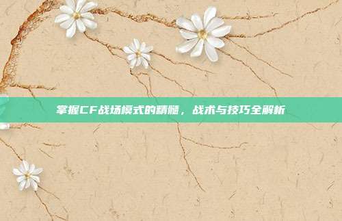 掌握CF战场模式的精髓，战术与技巧全解析