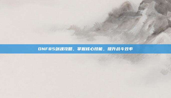 DNF85剑魂攻略,掌握核心技能,提升战斗效率