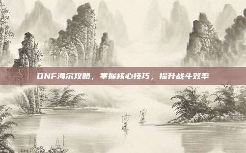 DNF海尔攻略,掌握核心技巧,提升战斗效率