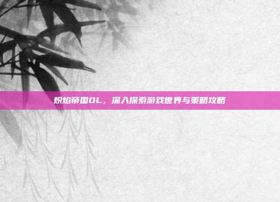 炽焰帝国OL,深入探索游戏世界与策略攻略