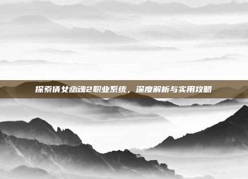 探索倩女幽魂2职业系统,深度解析与实用攻略