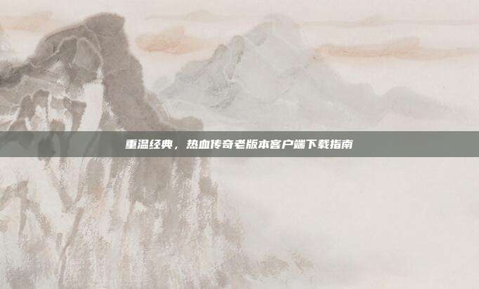 重温经典，热血传奇老版本客户端下载指南