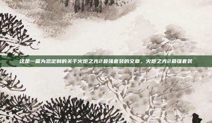 这是一篇为您定制的关于火炬之光2最强套装的文章。火炬之光2最强套装