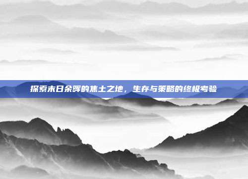 探索末日余晖的焦土之地,生存与策略的终极考验