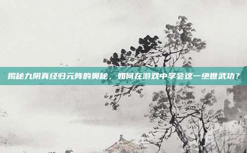 揭秘九阴真经归元阵的奥秘,如何在游戏中学会这一绝世武功?