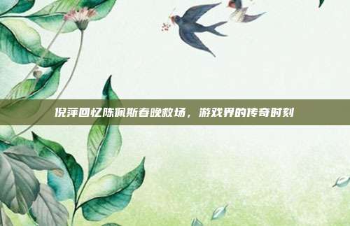 倪萍回忆陈佩斯春晚救场,游戏界的传奇时刻