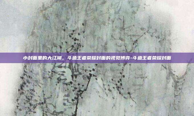 小封面里的大江湖,斗鱼王者荣耀封面的视觉博弈-斗鱼王者荣耀封面