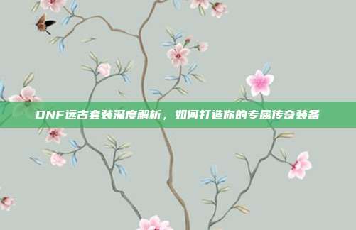 DNF远古套装深度解析,如何打造你的专属传奇装备