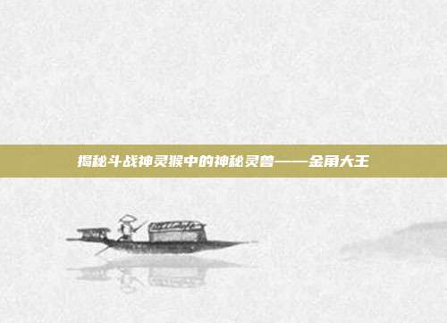 揭秘斗战神灵猴中的神秘灵兽——金角大王