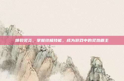 爆裂炙炎，掌握终极技能，成为游戏中的炙热霸主